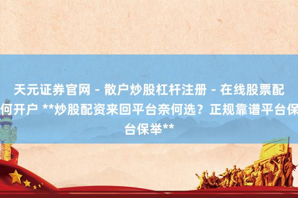 天元证券官网 - 散户炒股杠杆注册 - 在线股票配资如何开户 **炒股配资来回平台奈何选？正规靠谱平台保举**
