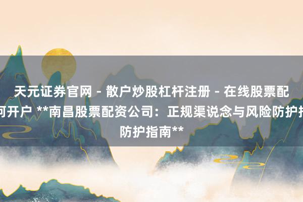天元证券官网 - 散户炒股杠杆注册 - 在线股票配资如何开户 **南昌股票配资公司：正规渠说念与风险防护指南**
