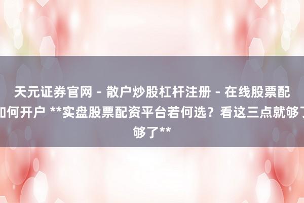 天元证券官网 - 散户炒股杠杆注册 - 在线股票配资如何开户 **实盘股票配资平台若何选？看这三点就够了**