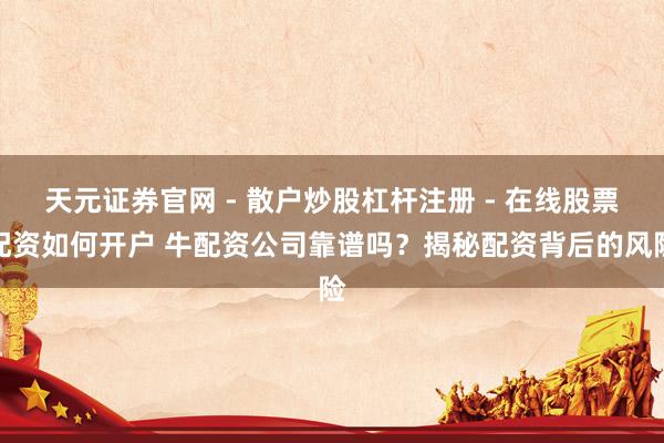 天元证券官网 - 散户炒股杠杆注册 - 在线股票配资如何开户 牛配资公司靠谱吗？揭秘配资背后的风险