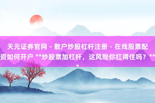 天元证券官网 - 散户炒股杠杆注册 - 在线股票配资如何开户 **炒股票加杠杆，这风险你扛得住吗？**