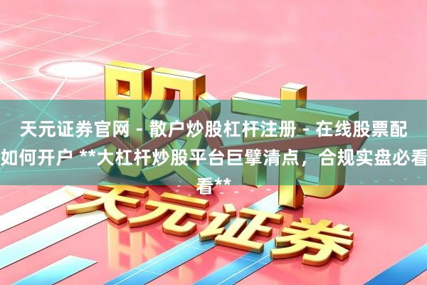 天元证券官网 - 散户炒股杠杆注册 - 在线股票配资如何开户 **大杠杆炒股平台巨擘清点，合规实盘必看**