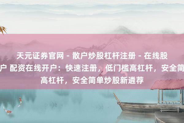 天元证券官网 - 散户炒股杠杆注册 - 在线股票配资如何开户 配资在线开户：快速注册，低门槛高杠杆，安全简单炒股新遴荐